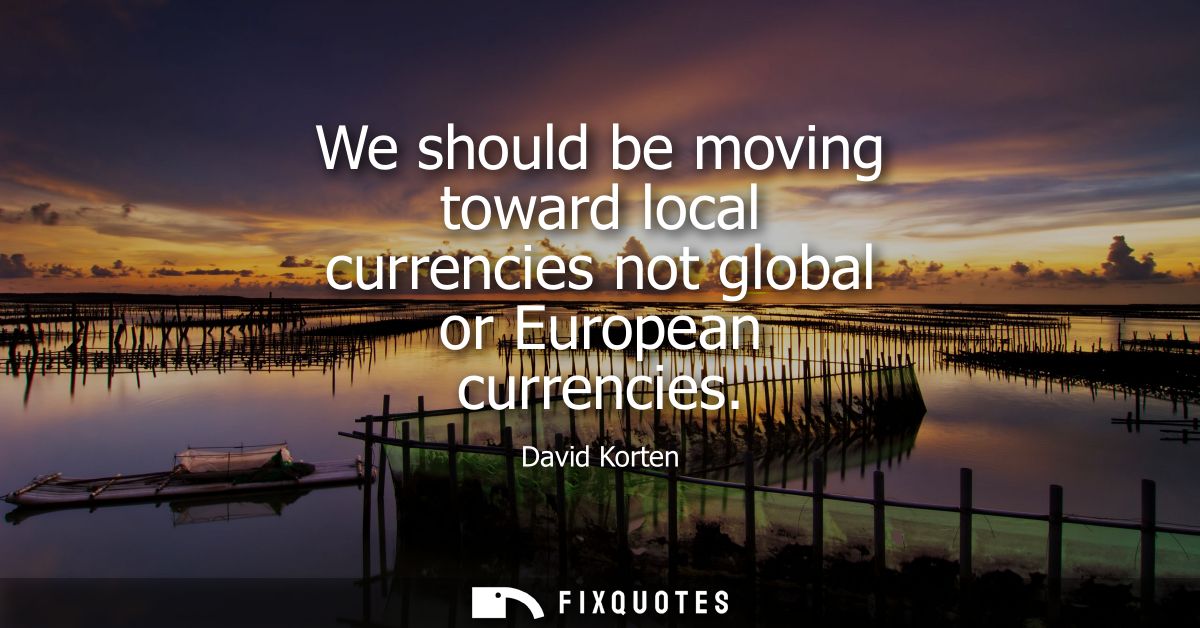 We should be moving toward local currencies not global or European currencies