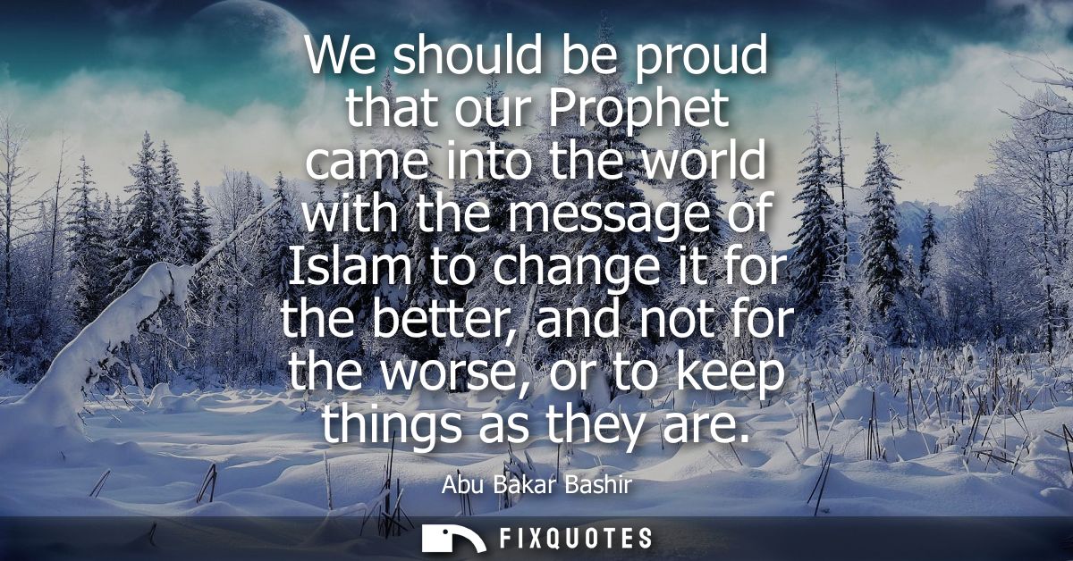 We should be proud that our Prophet came into the world with the message of Islam to change it for the better, and not f