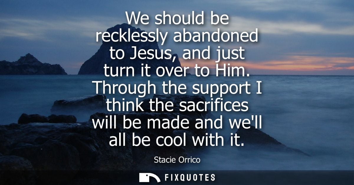 We should be recklessly abandoned to Jesus, and just turn it over to Him. Through the support I think the sacrifices wil