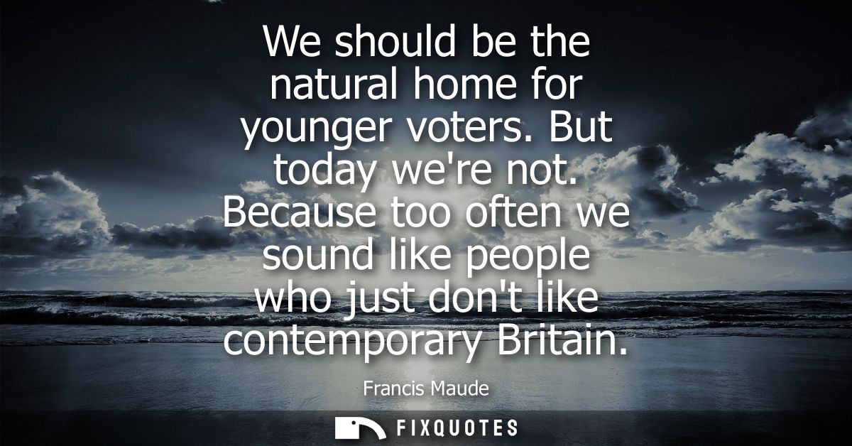 We should be the natural home for younger voters. But today were not. Because too often we sound like people who just do
