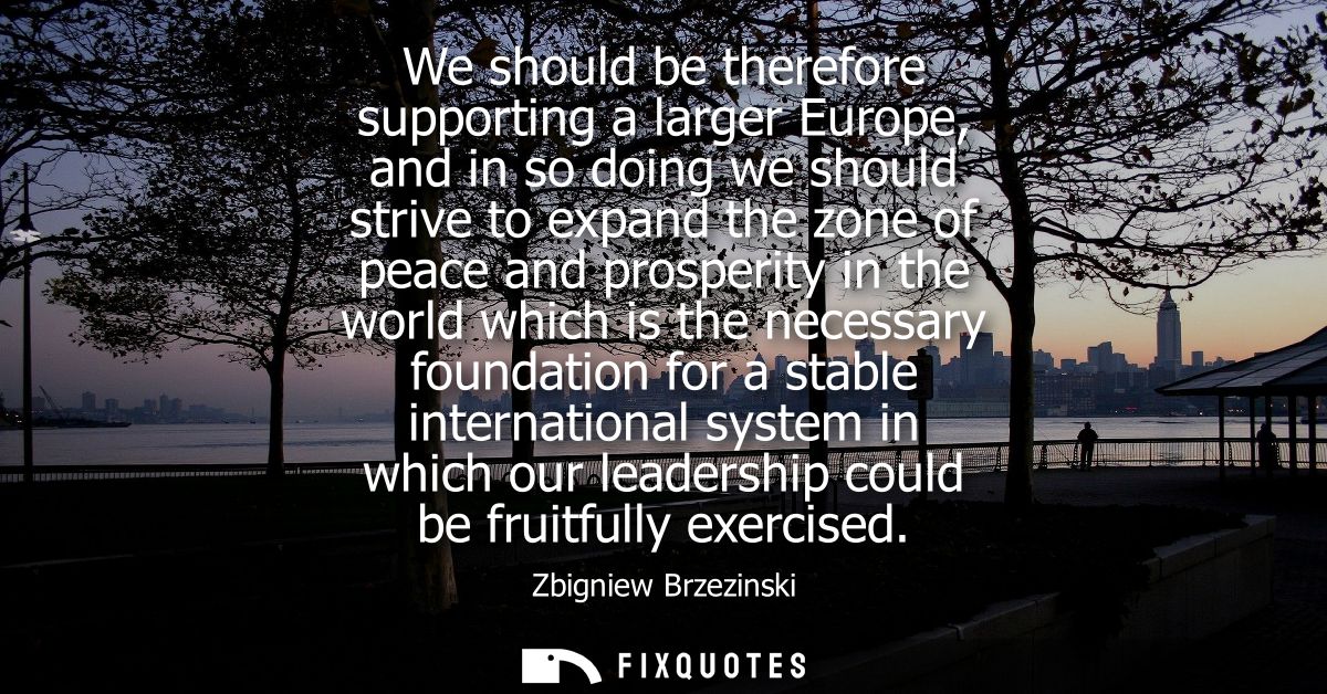 We should be therefore supporting a larger Europe, and in so doing we should strive to expand the zone of peace and pros