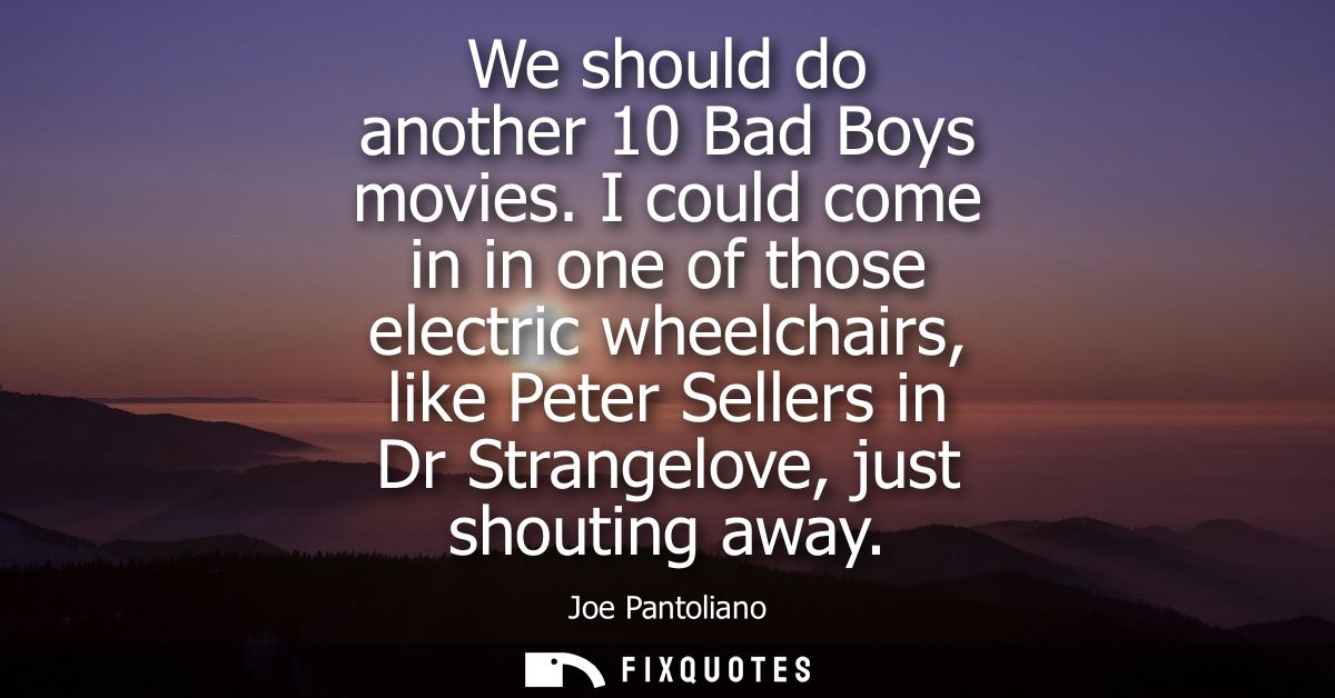 We should do another 10 Bad Boys movies. I could come in in one of those electric wheelchairs, like Peter Sellers in Dr 