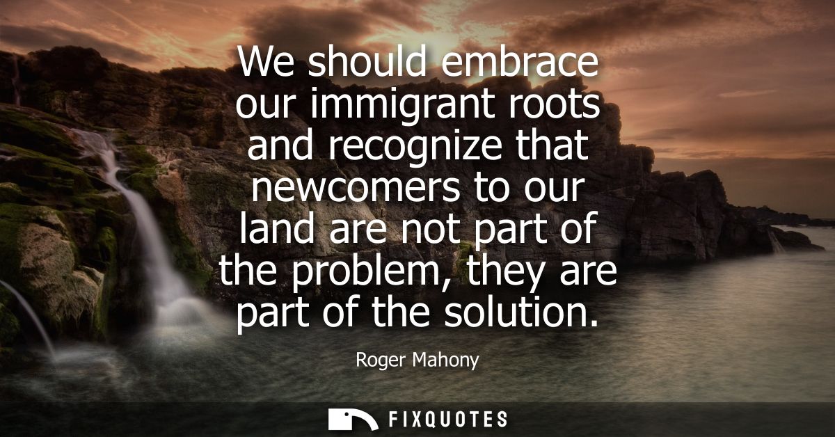 We should embrace our immigrant roots and recognize that newcomers to our land are not part of the problem, they are par