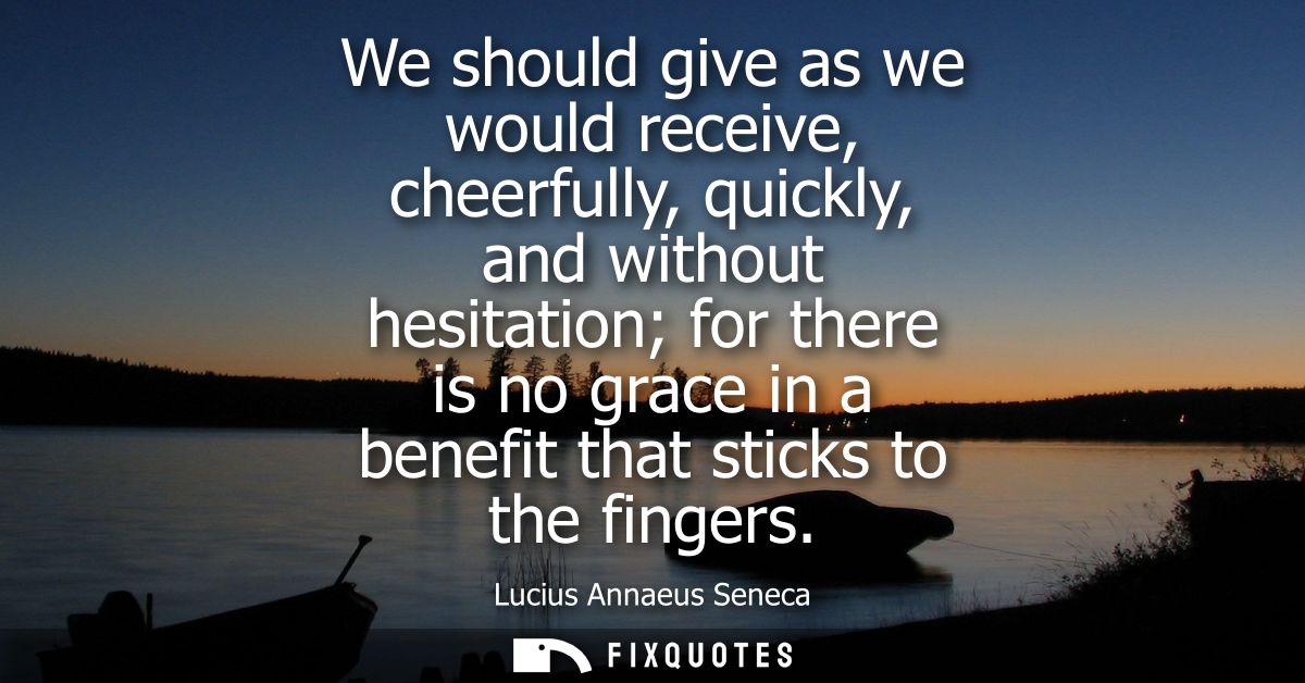 We should give as we would receive, cheerfully, quickly, and without hesitation for there is no grace in a benefit that 