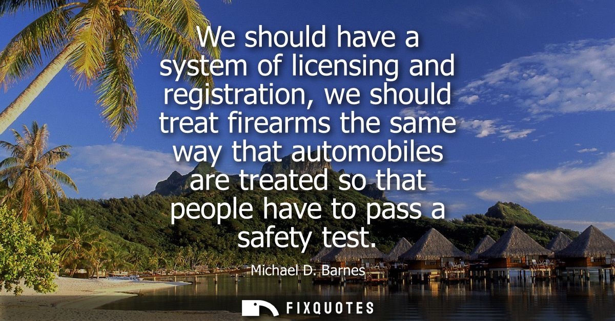 We should have a system of licensing and registration, we should treat firearms the same way that automobiles are treate