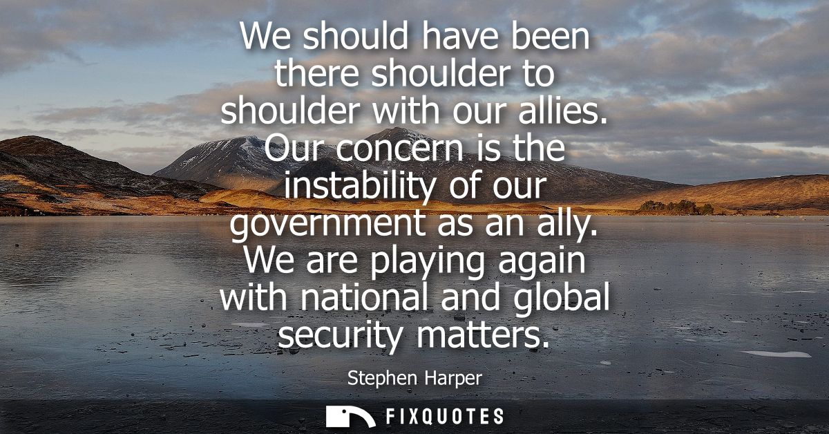 We should have been there shoulder to shoulder with our allies. Our concern is the instability of our government as an a