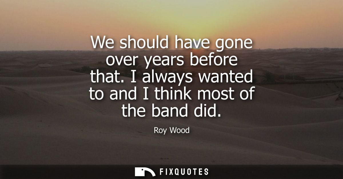 We should have gone over years before that. I always wanted to and I think most of the band did