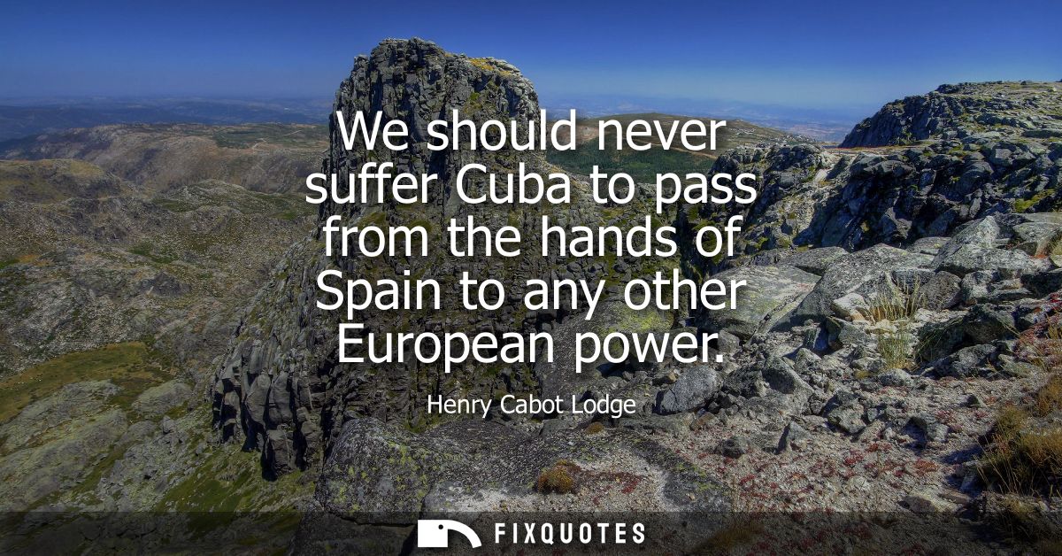 We should never suffer Cuba to pass from the hands of Spain to any other European power