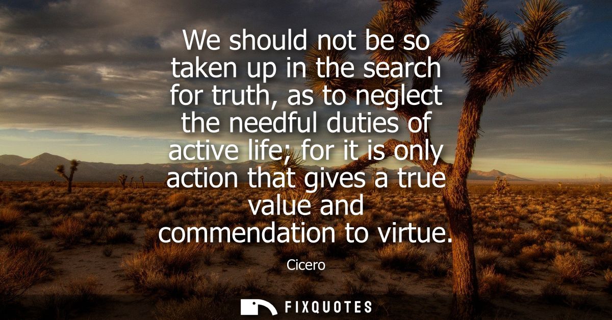 We should not be so taken up in the search for truth, as to neglect the needful duties of active life for it is only act