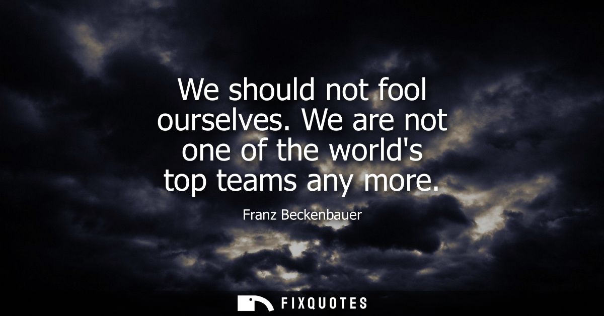 We should not fool ourselves. We are not one of the worlds top teams any more