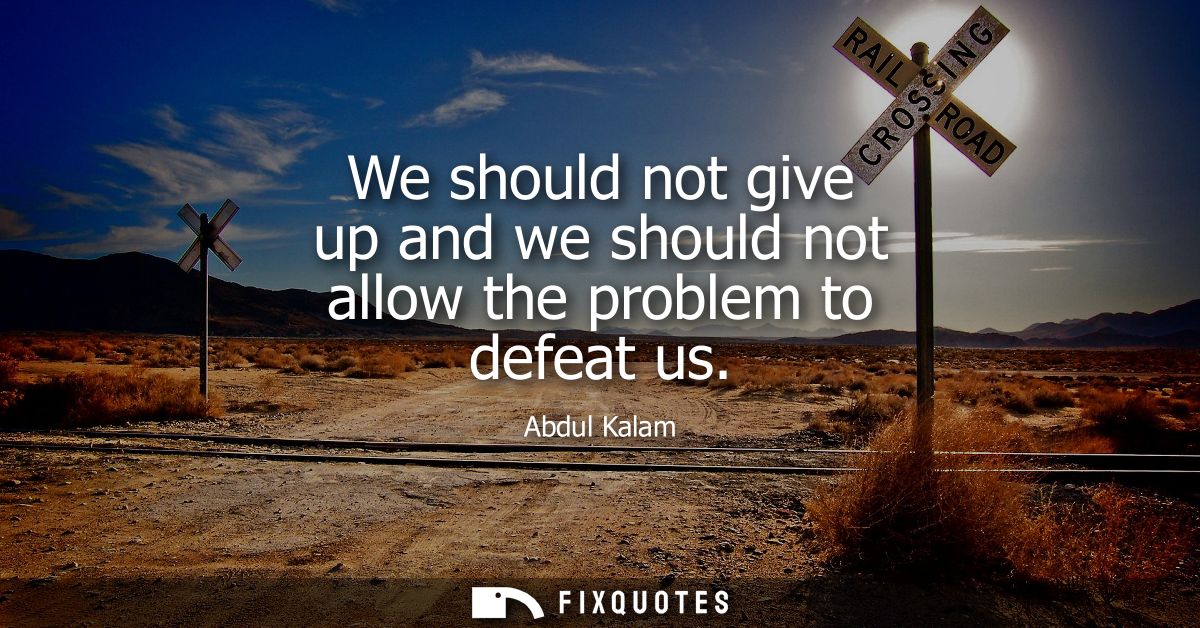We should not give up and we should not allow the problem to defeat us
