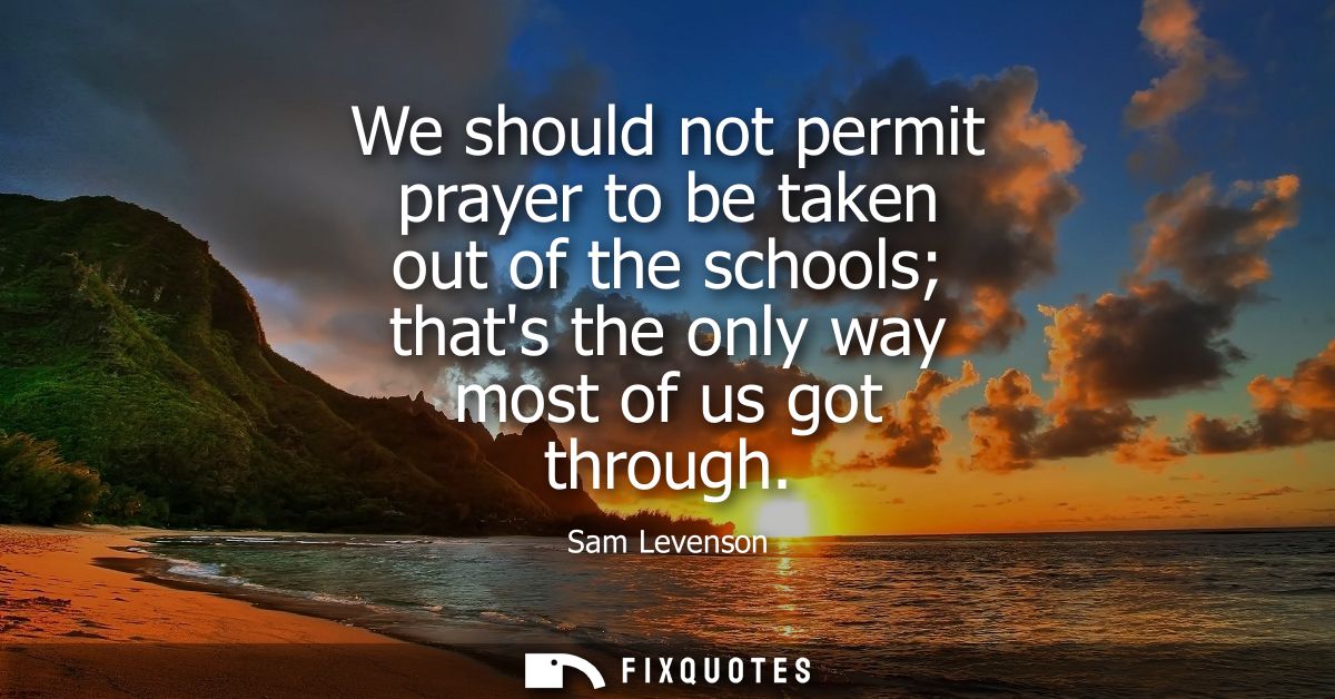 We should not permit prayer to be taken out of the schools thats the only way most of us got through