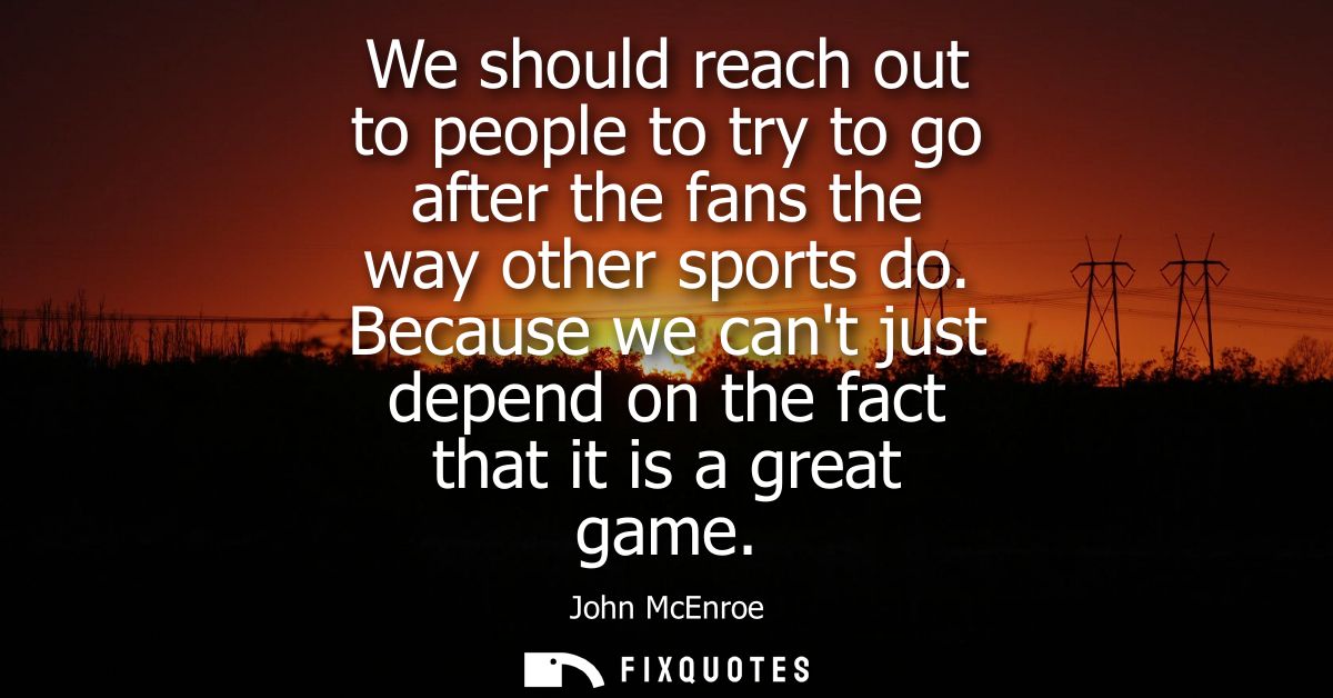 We should reach out to people to try to go after the fans the way other sports do. Because we cant just depend on the fa