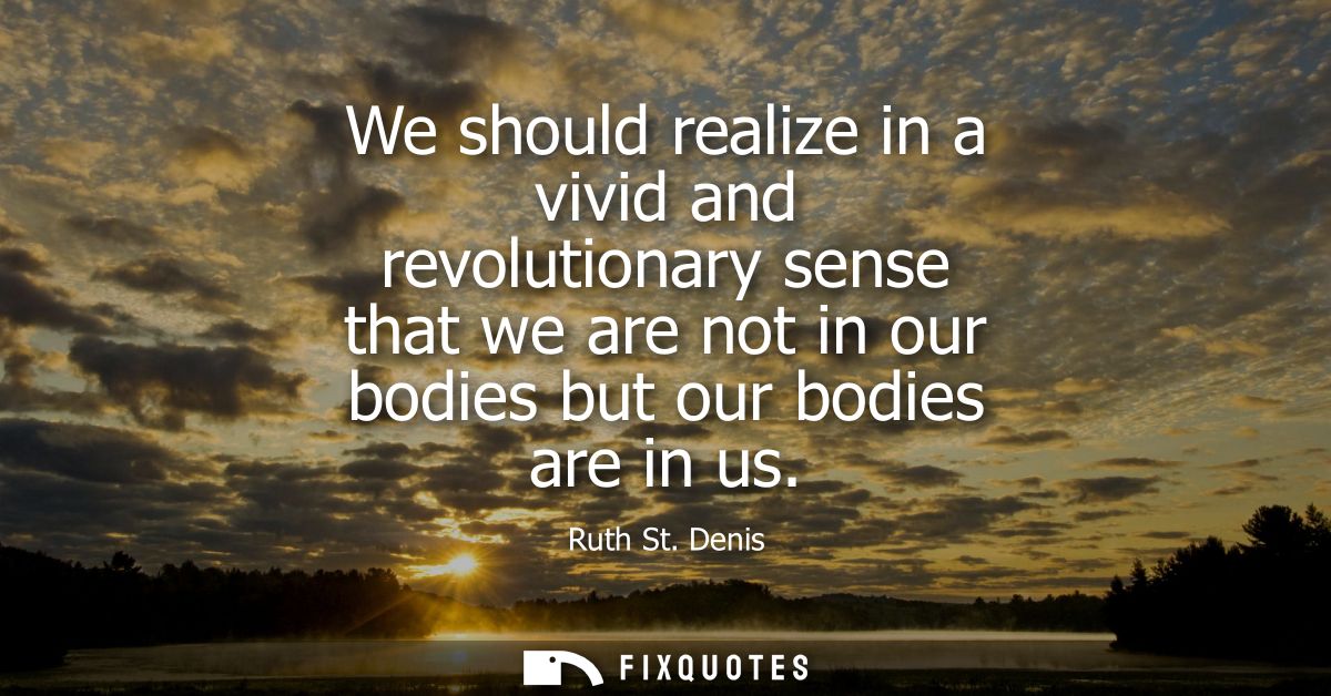 We should realize in a vivid and revolutionary sense that we are not in our bodies but our bodies are in us