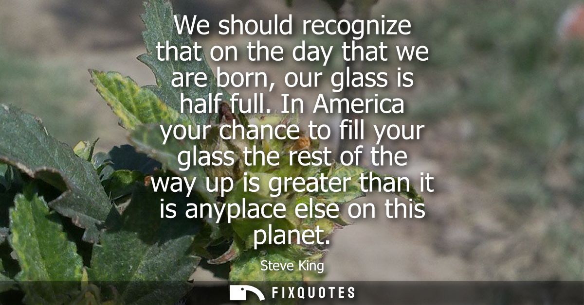 We should recognize that on the day that we are born, our glass is half full. In America your chance to fill your glass 