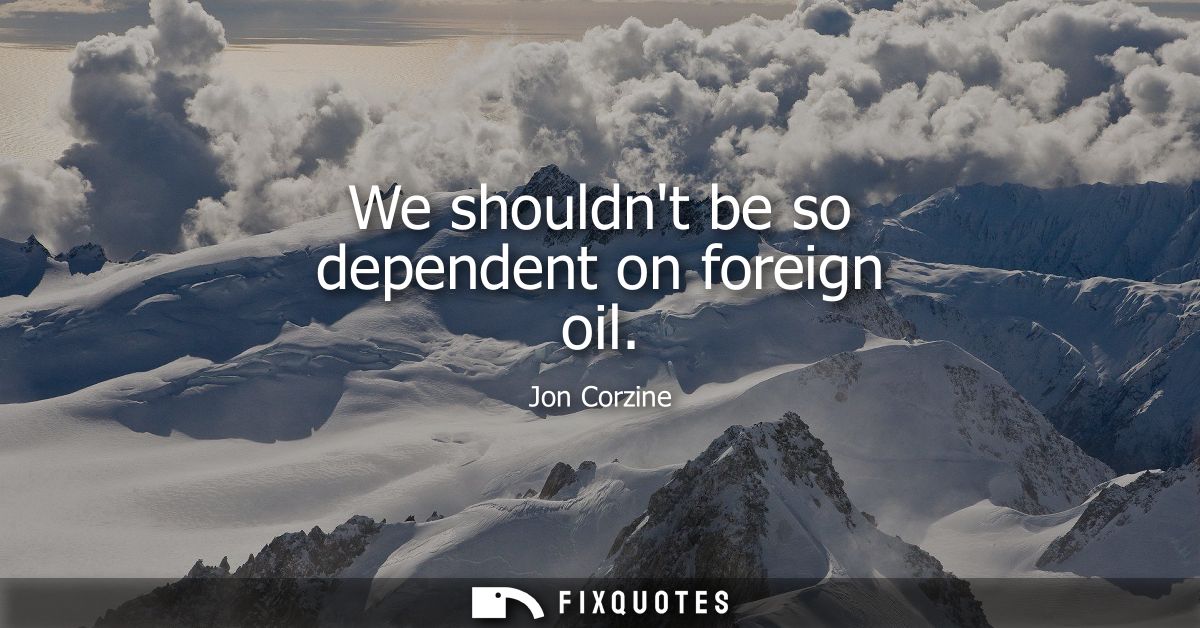 We shouldnt be so dependent on foreign oil