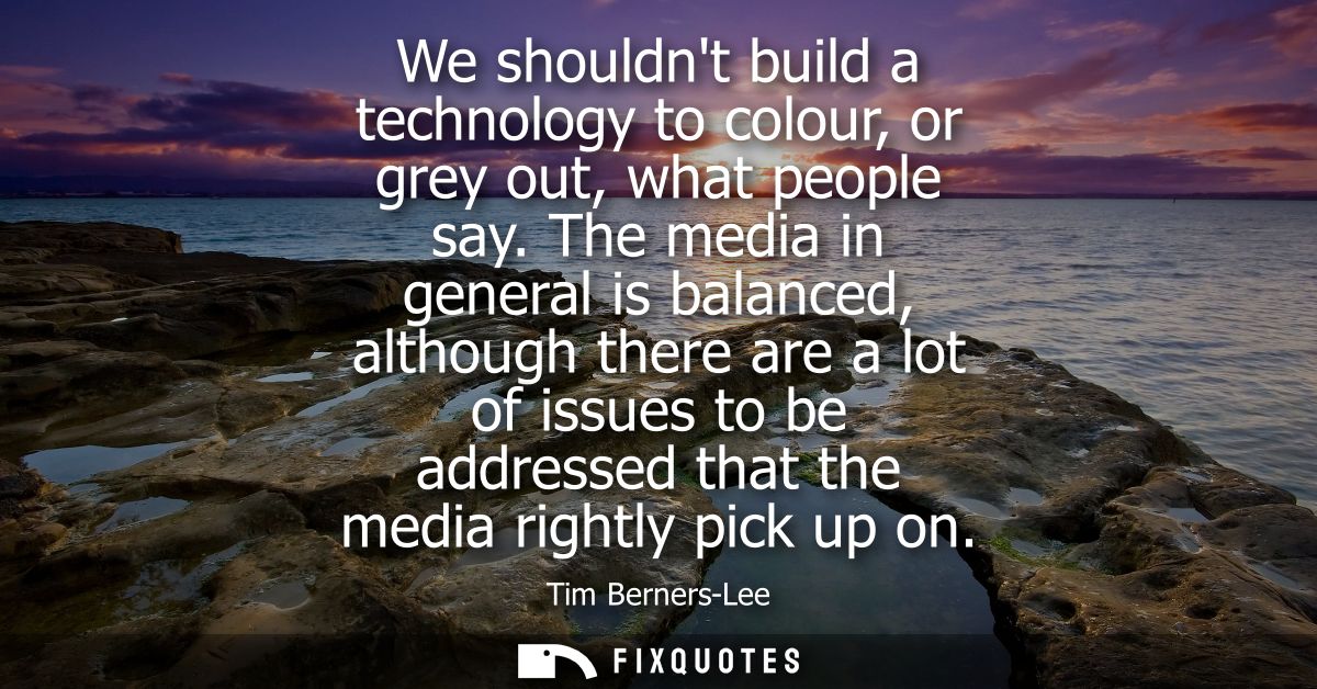 We shouldnt build a technology to colour, or grey out, what people say. The media in general is balanced, although there