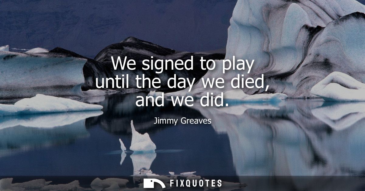 We signed to play until the day we died, and we did