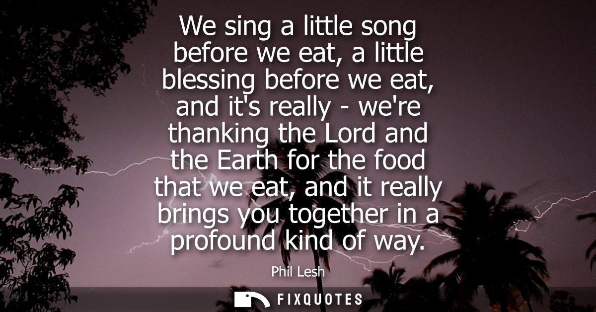 We sing a little song before we eat, a little blessing before we eat, and its really - were thanking the Lord and the Ea