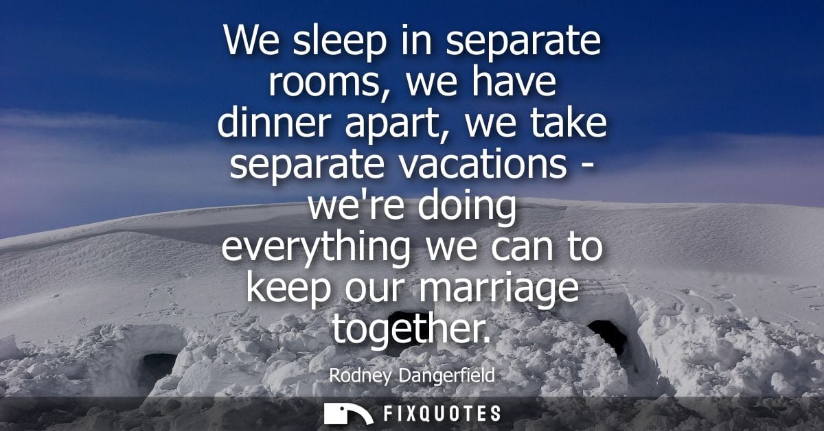We sleep in separate rooms, we have dinner apart, we take separate vacations - were doing everything we can to keep our 