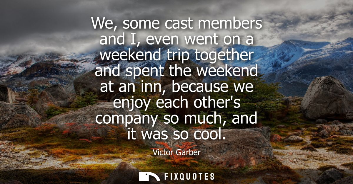 We, some cast members and I, even went on a weekend trip together and spent the weekend at an inn, because we enjoy each
