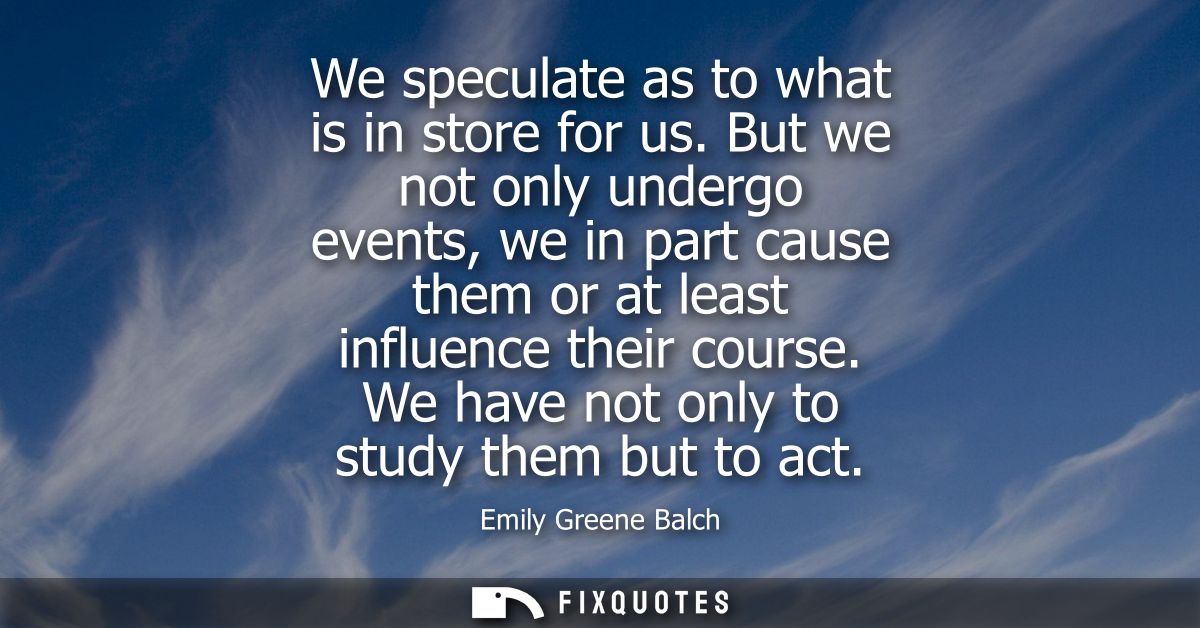 We speculate as to what is in store for us. But we not only undergo events, we in part cause them or at least influence 