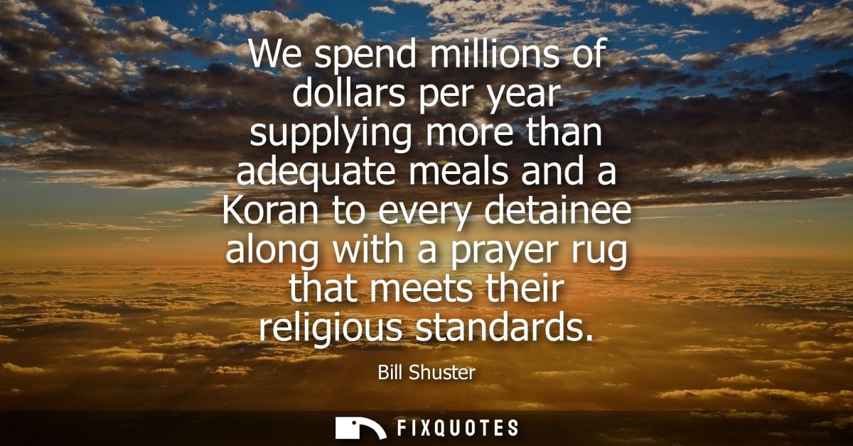 We spend millions of dollars per year supplying more than adequate meals and a Koran to every detainee along with a pray