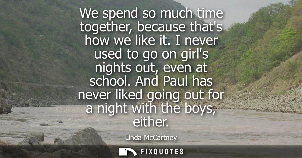 We spend so much time together, because thats how we like it. I never used to go on girls nights out, even at school.
