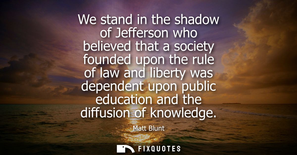 We stand in the shadow of Jefferson who believed that a society founded upon the rule of law and liberty was dependent u