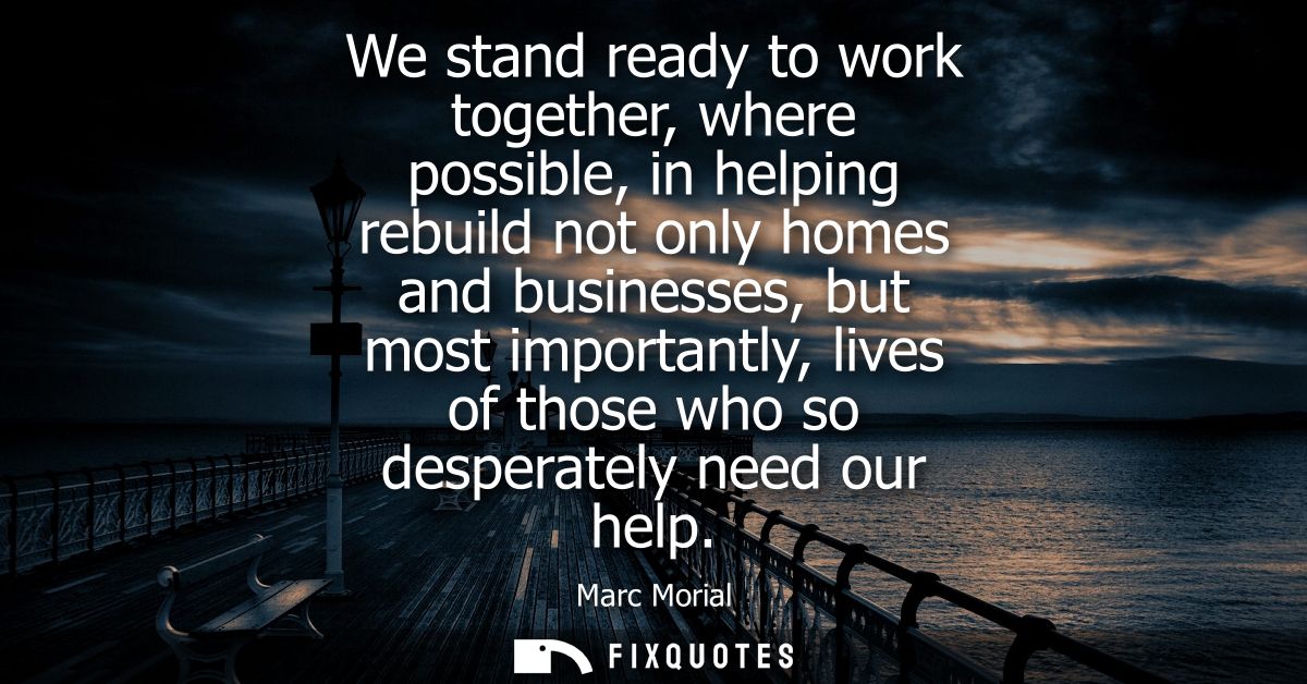 We stand ready to work together, where possible, in helping rebuild not only homes and businesses, but most importantly,