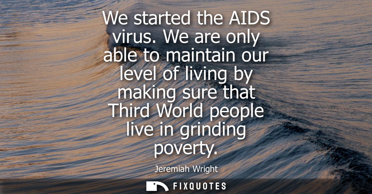 We started the AIDS virus. We are only able to maintain our level of living by making sure that Third World people live 