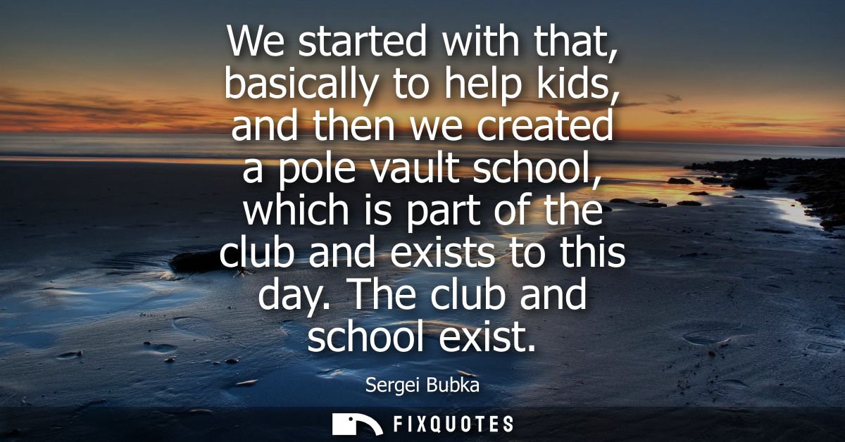 We started with that, basically to help kids, and then we created a pole vault school, which is part of the club and exi