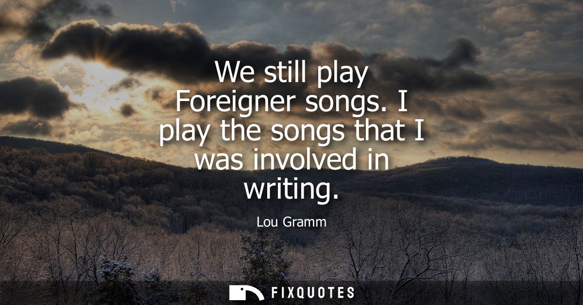 We still play Foreigner songs. I play the songs that I was involved in writing