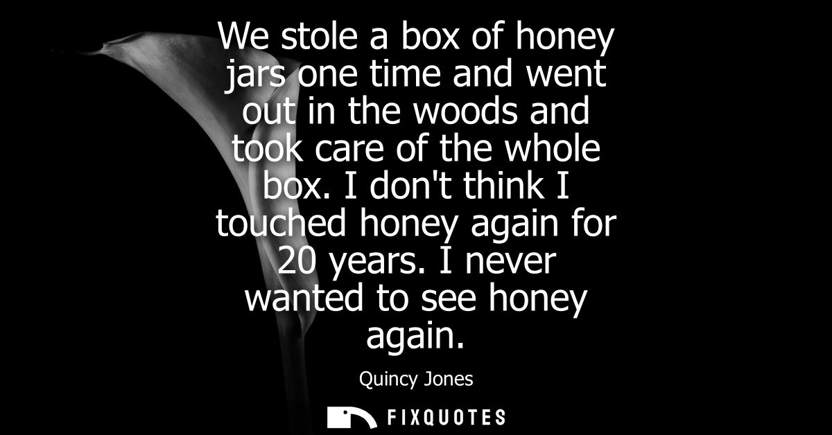 We stole a box of honey jars one time and went out in the woods and took care of the whole box. I dont think I touched h