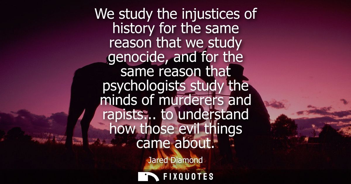 We study the injustices of history for the same reason that we study genocide, and for the same reason that psychologist