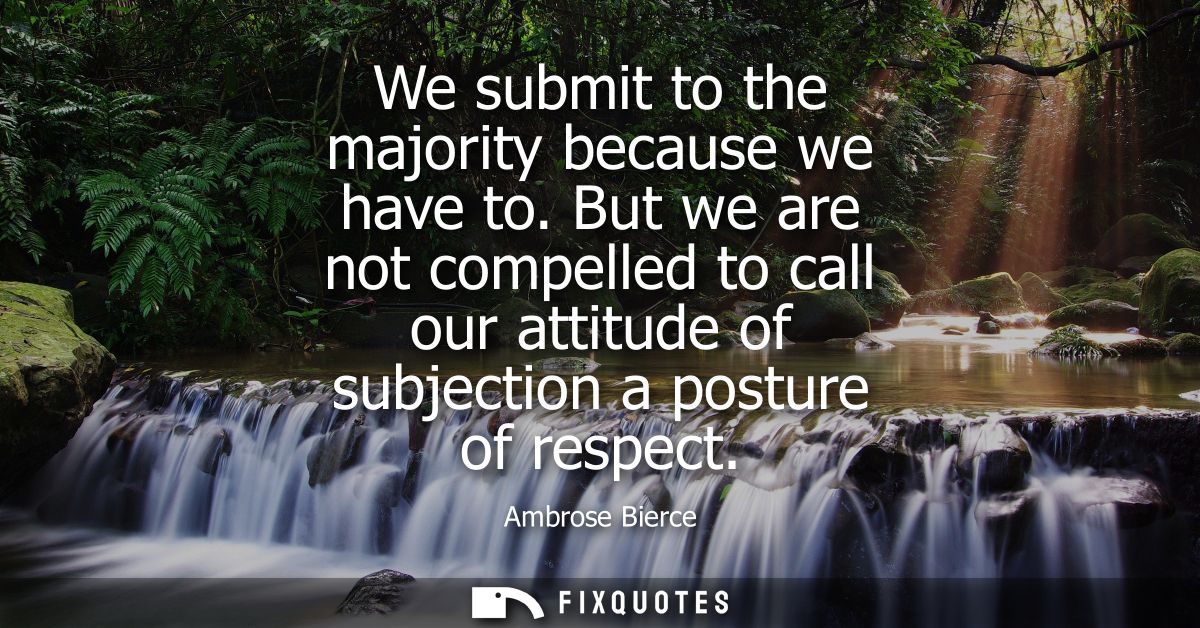 We submit to the majority because we have to. But we are not compelled to call our attitude of subjection a posture of r