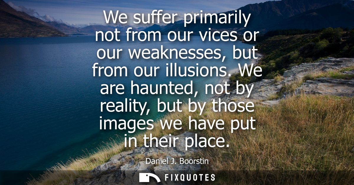 We suffer primarily not from our vices or our weaknesses, but from our illusions. We are haunted, not by reality, but by