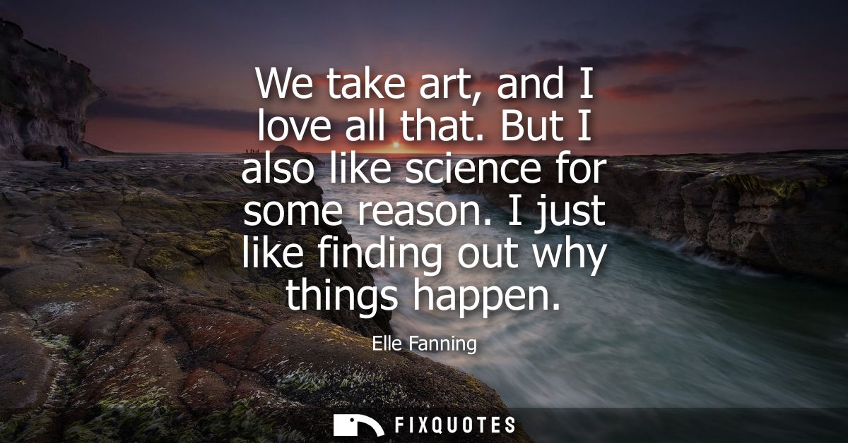 We take art, and I love all that. But I also like science for some reason. I just like finding out why things happen
