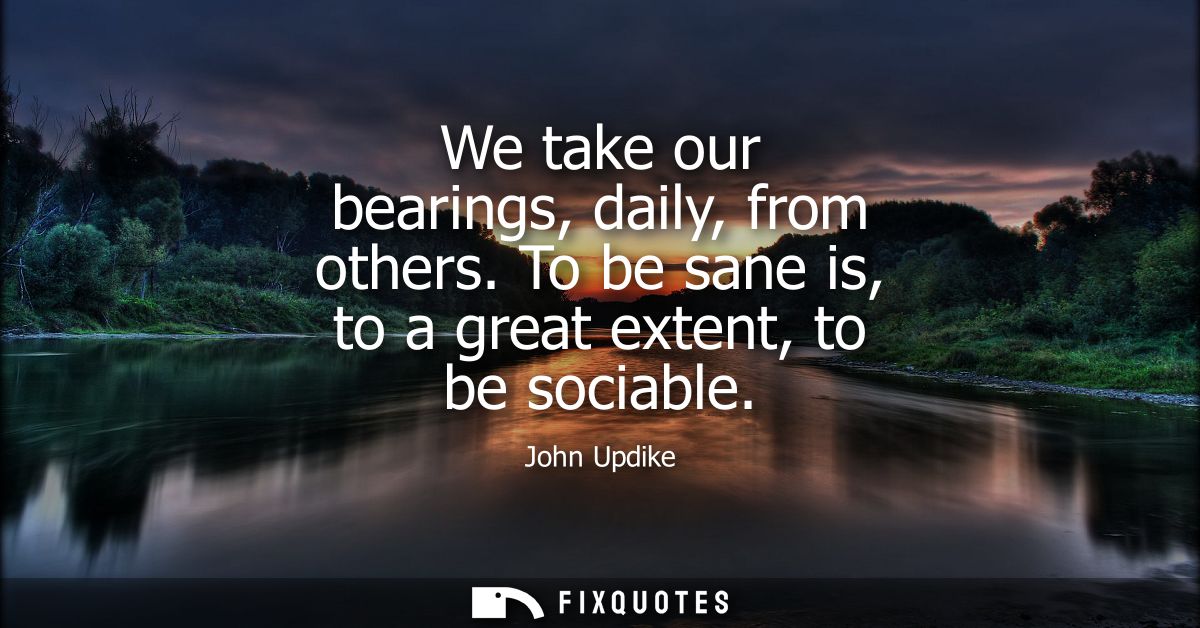We take our bearings, daily, from others. To be sane is, to a great extent, to be sociable