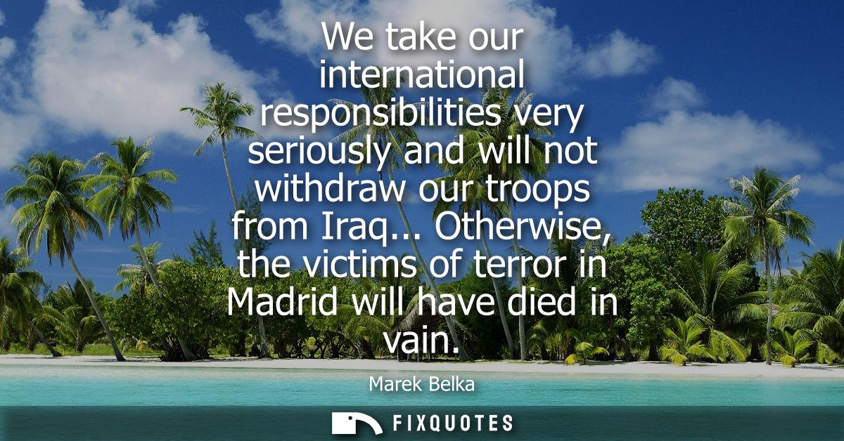 We take our international responsibilities very seriously and will not withdraw our troops from Iraq...