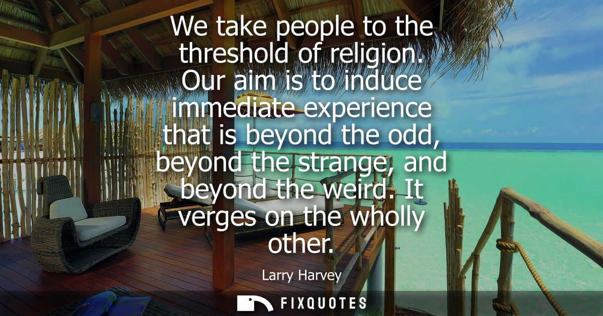 We take people to the threshold of religion. Our aim is to induce immediate experience that is beyond the odd, beyond th