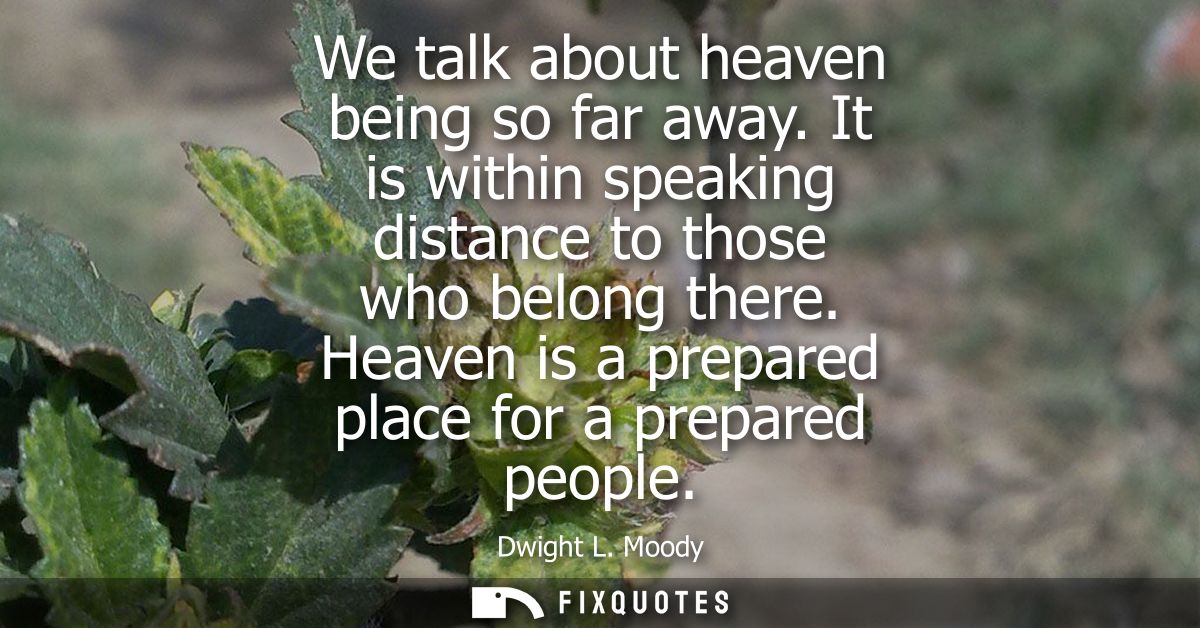 We talk about heaven being so far away. It is within speaking distance to those who belong there. Heaven is a prepared p