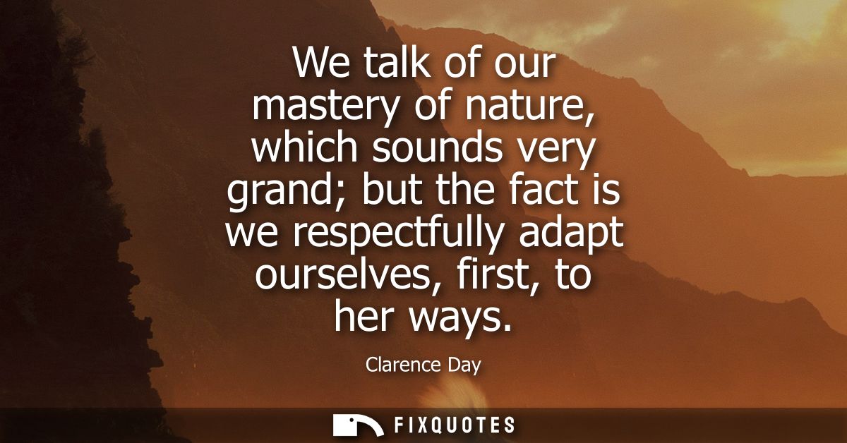 We talk of our mastery of nature, which sounds very grand but the fact is we respectfully adapt ourselves, first, to her