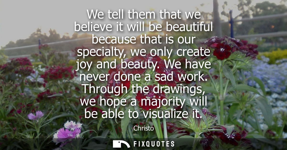 We tell them that we believe it will be beautiful because that is our specialty, we only create joy and beauty. We have 