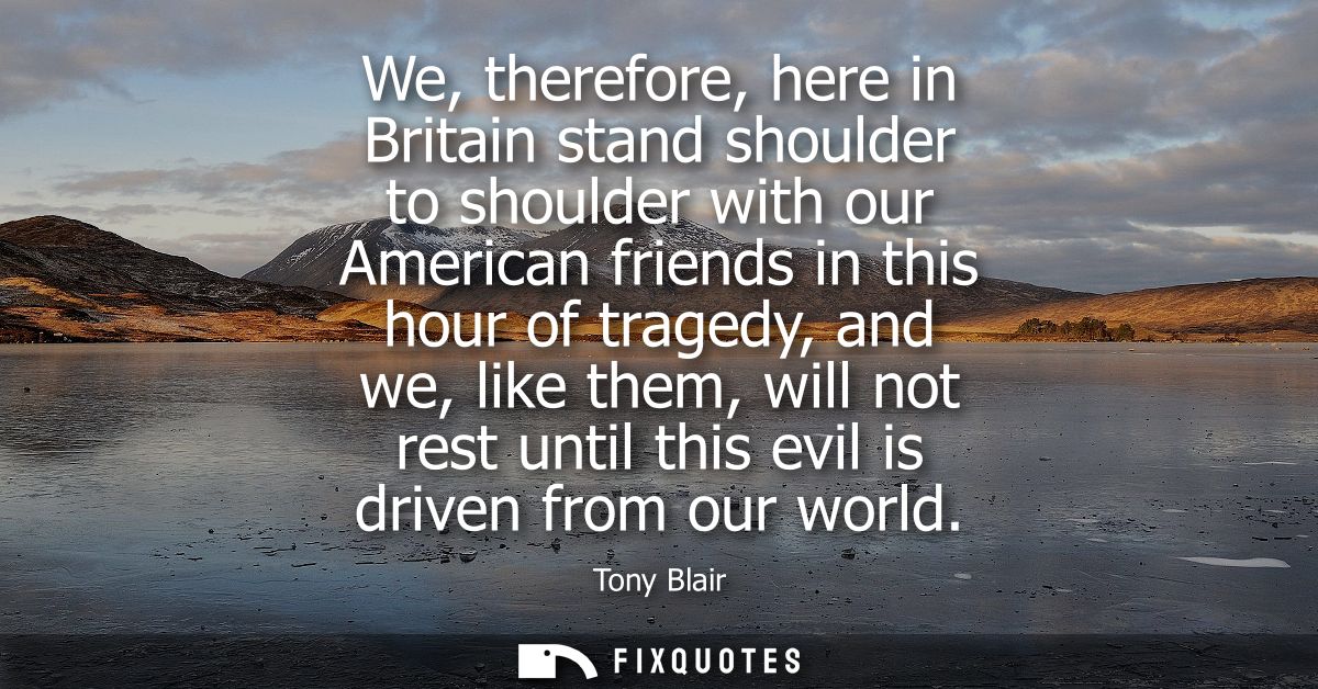 We, therefore, here in Britain stand shoulder to shoulder with our American friends in this hour of tragedy, and we, lik
