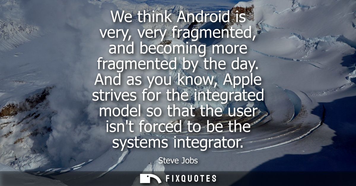 We think Android is very, very fragmented, and becoming more fragmented by the day. And as you know, Apple strives for t