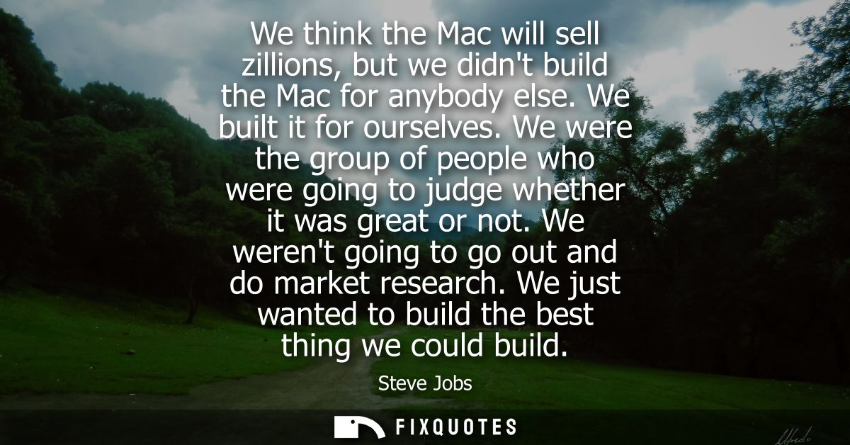 We think the Mac will sell zillions, but we didnt build the Mac for anybody else. We built it for ourselves.