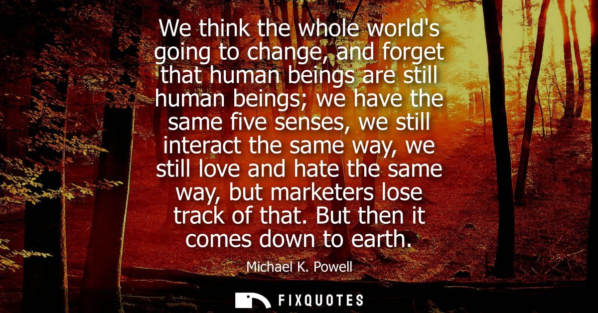 We think the whole worlds going to change, and forget that human beings are still human beings we have the same five sen