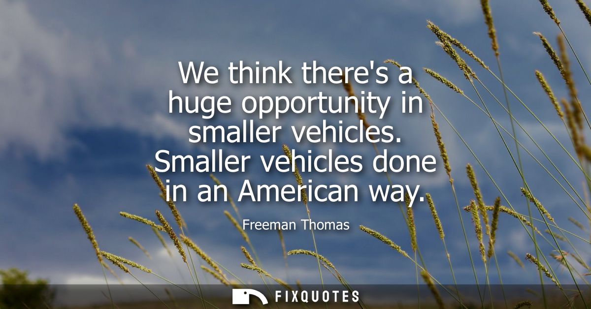 We think theres a huge opportunity in smaller vehicles. Smaller vehicles done in an American way