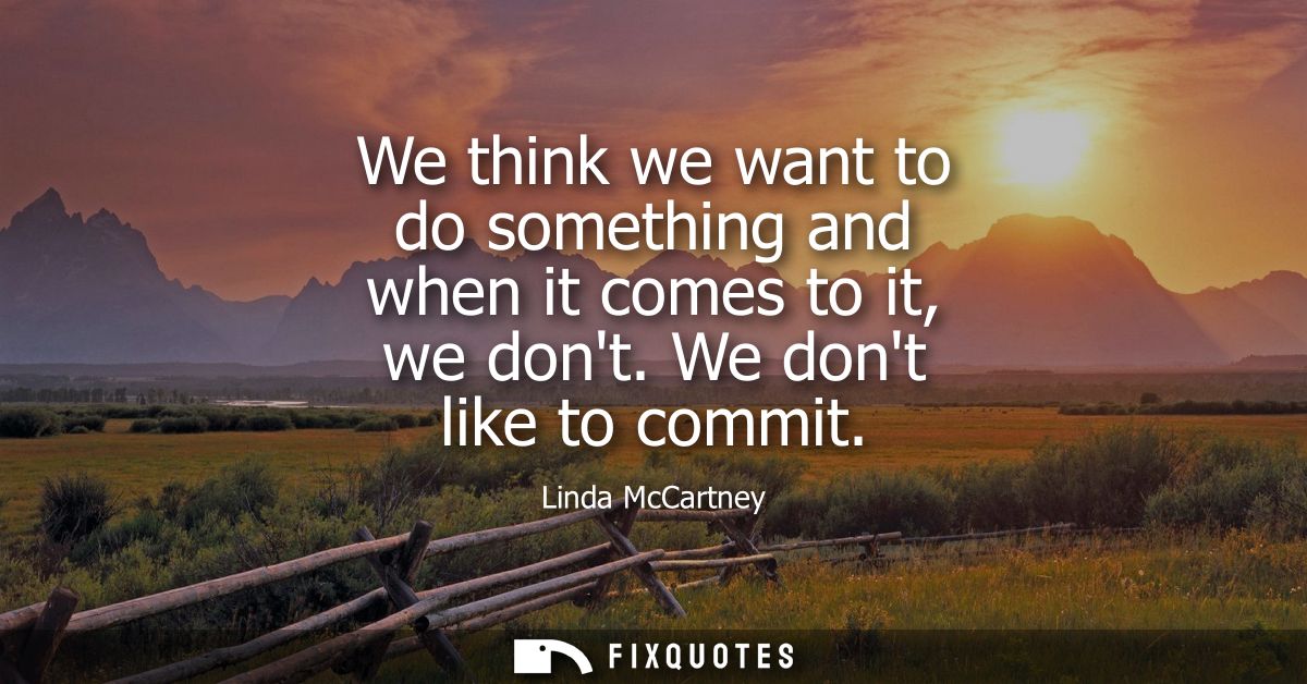 We think we want to do something and when it comes to it, we dont. We dont like to commit